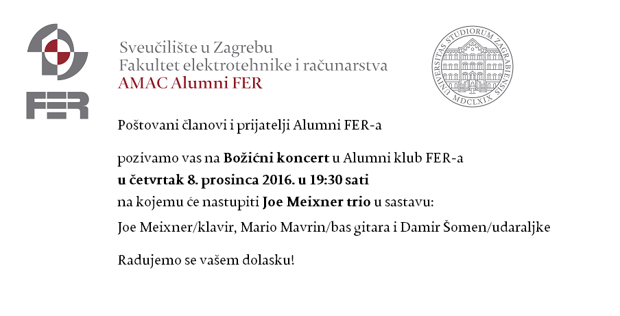 Poštovani članovi i prijatelji Alumni FER-a,<br />
pozivamo vas na Božićni koncert u Alumni klub FER-a u četvrtak 8. prosinca 2016. u 19:30 sati na kojemu će nastupiti Joe Meixner trio u sastavu:<br />
Joe Meixner/klavir, Mario Mavrin/bas gitara i Damir Šomen/udaraljke<br />
Radujemo se vašem dolasku!